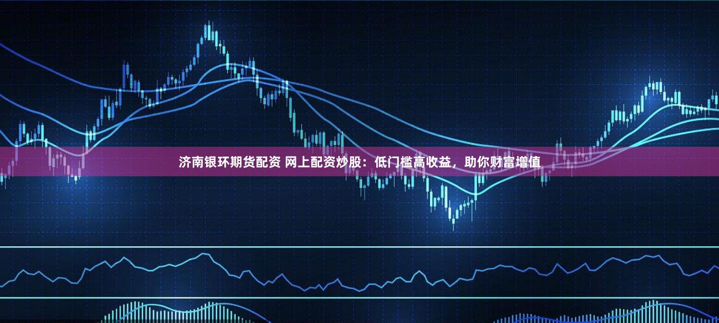 濟(jì)南銀環(huán)期貨配資 網(wǎng)上配資炒股：低門檻高收益，助你財富增值