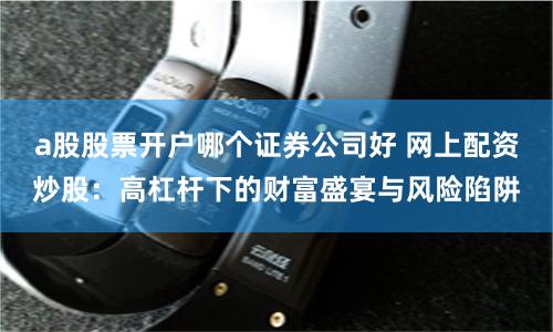 a股股票開戶哪個(gè)證券公司好 網(wǎng)上配資炒股：高杠桿下的財(cái)富盛宴與風(fēng)險(xiǎn)陷阱